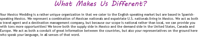 What Makes Us Different? Your Mexico Wedding is a rather unique organization in that we cater to the English-speaking market but are based in Spanish-speaking Mexico. We represent a combination of Mexican nationals and expatriate U.S. nationals living in Mexico. We act as both a travel agent and a destination management company, but because our scope is national rather than local, we can provide you with tons more opportunities! We know both the supply side in Mexico and the demand side in the United States, Canada and Europe. We act as both a conduit of great information between the countries, but also your representatives on the ground here who speak your language, in all senses of that word. 