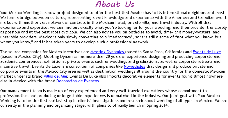 About Us
Your Mexico Wedding is a new project designed to offer the best that Mexico has to its international neighbors and fans! We form a bridge between cultures, representing a vast knowledge and experience with the American and Canadian event market with another vast network of contacts in the Mexican hotel, private-villa, and travel industry. With all that experience and expertise, we can find out exactly what you’re looking for for your wedding, and then provide it as closely as possible and at the best rates available. We can also advise you on potholes to avoid, time- and money-wasters, and unreliable providers. Mexico is only slowly converting to a "meritocracy", so it is still a game of “not what you know, but whom you know,” and it has taken years to develop such a professional network. The source companies for Mexico Incentives are Meeting Dynamics (based in Santa Rosa, California) and Events de Luxe (based in Mexico City). Meeting Dynamics has more than 20 years of experience designing and producing corporate and academic conferences, exhibitions, private events such as weddings and graduations, as well as corporate retreats and incentive travel. Events De Luxe is a consortium of companies like Noviedades that design and produce private and corporate events in the Mexico City area as well as destination weddings all around the country for the domestic Mexican market under its brand Villas del Mar. Events De Luxe also imports decorative elements for events found almost nowhere else in Mexico with the brand Decoracion de Eventos. Our management team is made up of very experienced and very well-traveled executives whose commitment to professionalism and producing unforgettable experiences is unmatched in the industry. Our joint goal with Your Mexico Wedding is to be the first and last stop in clients’ investigations and research about wedding of all types in Mexico. We are currently in the planning and organizing stage, with plans to officially launch in Spring 2014. 