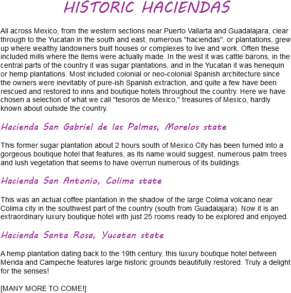 HISTORIC HACIENDAS All across Mexico, from the western sections near Puerto Vallarta and Guadalajara, clear through to the Yucatan in the south and east, numerous "haciendas", or plantations, grew up where wealthy landowners built houses or complexes to live and work. Often these included mills where the items were actually made. In the west it was cattle barons, in the central parts of the country it was sugar plantations, and in the Yucatan it was henequin or hemp plantations. Most included colonial or neo-colonial Spanish architecture since the owners were inevitably of pure-ish Spanish extraction, and quite a few have been rescued and restored to inns and boutique hotels throughout the country. Here we have chosen a selection of what we call "tesoros de Mexico," treasures of Mexico, hardly known about outside the country. Hacienda San Gabriel de las Palmas, Morelos state This former sugar plantation about 2 hours south of Mexico City has been turned into a gorgeous boutique hotel that features, as its name would suggest, numerous palm trees and lush vegetation that seems to have overrun numerous of its buildings. Hacienda San Antonio, Colima state This was an actual coffee plantation in the shadow of the large Colima volcano near Colima city in the southwest part of the country (south from Guadalajara). Now it is an extraordinary luxury boutique hotel with just 25 rooms ready to be explored and enjoyed. Hacienda Santa Rosa, Yucatan state A hemp plantation dating back to the 19th century, this luxury boutique hotel between Merida and Campeche features large historic grounds beautifully restored. Truly a delight for the senses! [MANY MORE TO COME!]